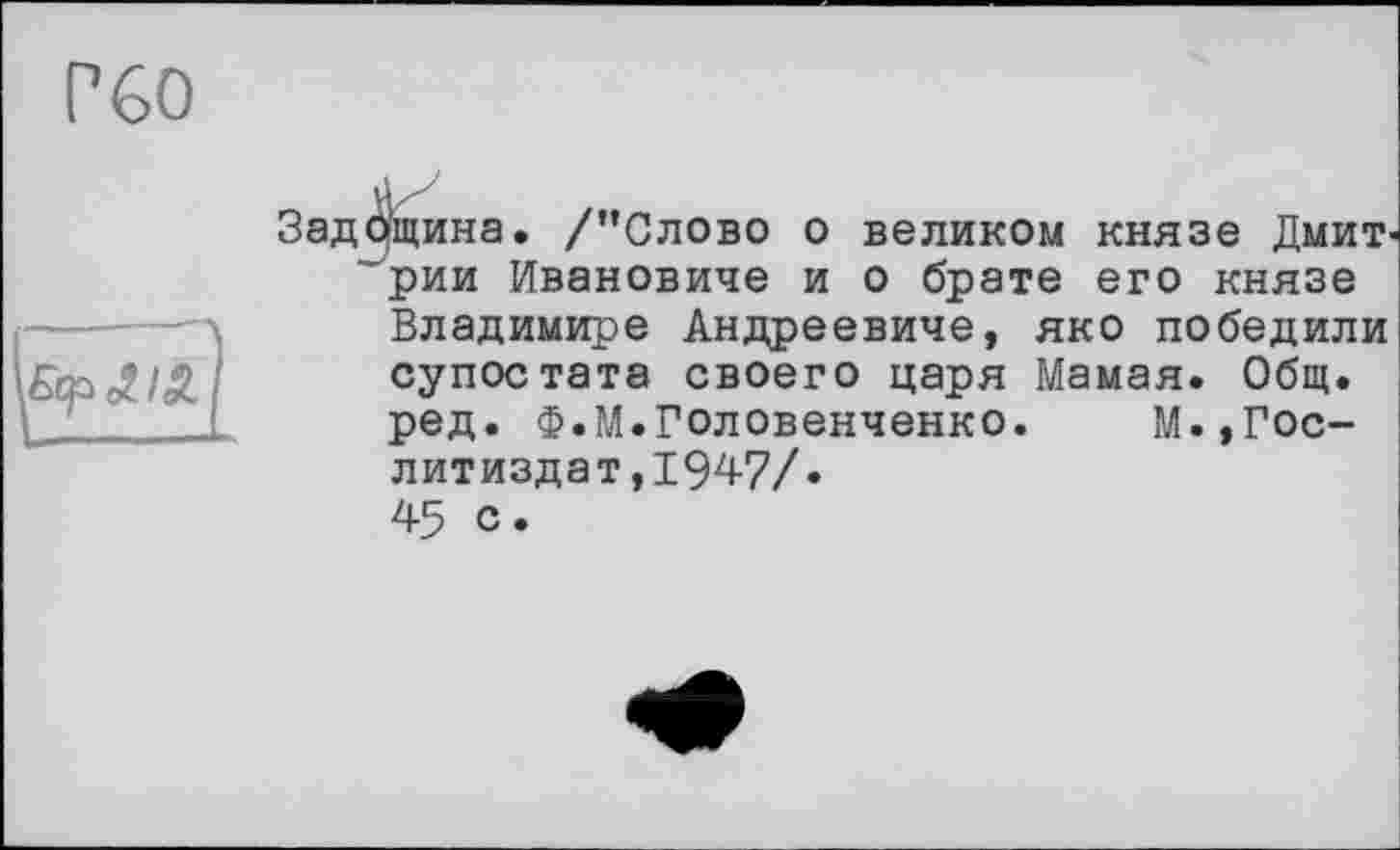 ﻿Р€0
Задощина. /’’Слово о великом князе ДмиТ' 'рии Ивановиче и о брате его князе
Владимире Андреевиче, яко победили супостата своего царя Мамая. Общ.
ред. Ф.М.Головенченко. М.,Гослитиздат,1947/.
45 с.